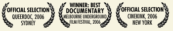 Official Selection QueerDoc, 2006, Sydney; Winner: Best Documentary, Melbourne Underground Film Festival, 2006; Official Selection CineKink 2006, New York